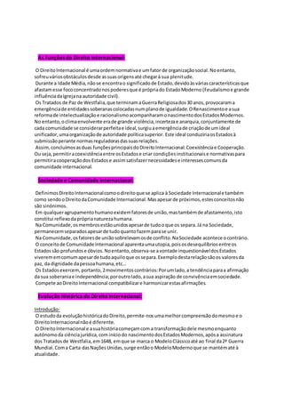As Funções do Direito Internacional:
O DireitoInternacional é umaordemnormativae umfator de organizaçãosocial.Noentanto,
sofreuváriosobstáculosdesde assuasorigensaté chegarà sua plenitude.
Durante a Idade Média,nãose encontrao significadode Estado,devidoàsváriascaracterísticasque
afastamesse fococoncentradonospoderesque é própriado EstadoModerno (Feudalismoe grande
influênciadaIgrejana autoridade civil).
Os Tratados de Paz de Westfalia,que terminamaGuerraReligiosados30 anos,provocarama
emergênciade entidadessoberanascolocadasnumplanode igualdade.ORenascimentoe asua
reformade intelectualizaçãoe racionalismoacompanharamonascimentodosEstadosModernos.
No entanto,oclimaenvolvente erade grande violência,incertezae anarquia,conjuntamente de
cada comunidade se considerarperfeitae ideal,surgiuaemergênciade criaçãode umideal
unificador,umaorganizaçãode autoridade políticasuperior. Este ideal conduziriaosEstadosà
submissãoperante normasreguladorasdassuasrelações.
Assim,concluímosasduas funçõesprincipaisdoDireitoInternacional:Coexistênciae Cooperação.
Ou seja,permitiracoexistênciaentre osEstadose criar condiçõesinstitucionaise normativaspara
permitiracooperaçãodos Estadose assimsatisfazernecessidadese interessescomunsda
comunidade internacional.
Sociedade e Comunidade Internacional:
DefinimosDireitoInternacionalcomoodireitoque se aplica à Sociedade Internacionale também
como sendooDireitodaComunidade Internacional.Masapesarde próximos,estesconceitosnão
são sinónimos.
Em qualqueragrupamentohumanoexistemfatoresde união,mastambémde afastamento,isto
constitui reflexodapróprianaturezahumana.
Na Comunidade,osmembrosestãounidosapesarde tudooque os separa.Já na Sociedade,
permanecemseparadosapesarde tudoquantofazemparase unir.
Na Comunidade,osfatoresde uniãosobrelevamosde conflito.NaSociedade acontece ocontrário.
O conceitode Comunidade Internacional aparentaumautopia,poisosdesequilíbriosentre os
Estadossão profundose óbvios.Noentanto,observa-se avontade inquestionáveldosEstados
viverememcomumapesarde tudoaquiloque ossepara.Exemplodestarelaçãosãoos valoresda
paz, da dignidade dapessoahumana,etc…
Os Estadosexercem,portanto,2movimentoscontrários:Porumlado,a tendênciaparaa afirmação
da sua soberaniae independência;poroutrolado,asua aspiração de convivênciaemsociedade.
Compete aoDireitoInternacional compatibilizare harmonizarestasafirmações.
Evolução Histórica do DireitoInternacional:
Introdução-
O estudoda evoluçãohistóricadoDireito,permite-nosumamelhorcompreensãodomesmoe o
DireitoInternacionalnãoé diferente.
O DireitoInternacional e asuahistóriacomeçamcom a transformaçãodele mesmoenquanto
autónomoda ciênciajurídica,com iníciodo nascimentodosEstadosModernos,apósa assinatura
dos Tratadosde Westfalia,em1648, emque se marca o ModeloClássicoaté ao final da2ª Guerra
Mundial.Coma Carta dasNaçõesUnidas,surge entãoo ModeloModernoque se mantématé à
atualidade.
 