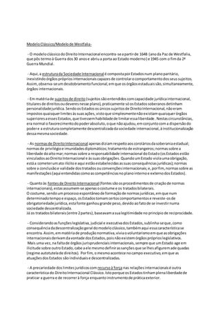 ModeloClássico/Modelode Westfalia-
- O modeloclássicodoDireitoInternacional encontra-seapartirde 1648 (anoda Paz de Westfalia,
que pôs termoà Guerra dos30 anose abriua porta ao Estado moderno) e 1945 com o fimda 2ª
Guerra Mundial.
- Aqui,a estruturada Sociedade Internacionalé compostaporEstadosnum planoparitário,
inexistindoórgãosprópriosinternacionaiscapazesde controlarocomportamentodosseussujeitos.
Assim,observa-seumdesdobramentofuncional,emque osórgãosestaduaissão,simultaneamente,
órgãos internacionais.
- Em matériade sujeitosde direito (sujeitossãoentendidoscomcapacidade jurídicainternacional,
titularesde direitosoudeveresnesse plano),praticamente sóosEstadossoberanosdetinham
personalidadejurídica.SendoosEstadososúnicossujeitosde DireitoInternacional,nãoeram
impostosquaisquerlimitesàssuasações,vistoque simplesmentenãoexistiamquaisquerórgãos
superioresaessesEstados,que tivessemhabilidadede limitaressaliberdade.Nestascircunstâncias,
era normal o favorecimentodopoderabsoluto,oque nãoajudou,emconjuntocoma dispersãodo
podere a estruturacompletamente descentralizadadasociedade internacional,àinstitucionalização
dessamesmasociedade.
- As normasde DireitoInternacional apenasdiziamrespeitoaoscoroláriosdasoberaniaestadual;
normasde privilégioe imunidadesdiplomáticos;tratamentode estrangeiros;normassobre a
liberdade doaltomar;normas sobre a responsabilidade internacional doEstado(osEstadosestão
vinculadosaoDireitoInternacional e àssuasobrigações.QuandoumEstado violaumaobrigação,
estáa cometerumato ilícitoe aqui estãoestabelecidasassuasconsequênciasjurídicas);normas
sobre a conclusãoe validade dostratados ouconvençõesinternacionais;e,porfim, normassobre as
manifestações(aqui entendidascomoascompetênciasnoplanointernoe externodosEstados).
- Quantoàs fontesde DireitoInternacional(fontessãoosprocedimentosde criaçãode normas
internacionais),estasassumem-se apenasocostume e os tratadosbilaterais.
O costume,sendoumprocessoespontâneode formaçãode normasjurídicas,emque num
determinadotempoe espaço,osEstadostomamcertoscomportamentose reveste-osde
obrigatoriedadejurídica,estafonte ganhougrande peso,devidoaofatode se investirnuma
sociedade descentralizada.
Já os tratadosbilaterais(entre 2partes),baseavamasualegitimidade no princípio de reciprocidade.
- Considerandoasfunçõeslegislativa,judicial e executivadosEstados,sublinha-seque,como
consequênciadadescentralizaçãogeral domodeloclássico,tambémaqui essacaracterísticase
encontra.Assim,emmatériade produçãonormativa,viviaovoluntarismoemque asobrigações
internacionaisderivamdavontade dosEstados,poisnãoexistemórgãospróprioslegislativos.
Mais uma vez,na faltade órgãos jurisprudenciaisinternacionais,sempre que umEstado age em
ilicitude sobre outroEstado,cabe aele mesmodefinirassançõesque se lhesafiguremadequadas
(regime autotutelade direitos). Porfim,omesmoacontece nocampo executivo,emque as
atuaçõesdosEstados são individuaise descentralizadas.
- A precariedade doslimitesjurídicoscom recursoà força nas relaçõesinternacionaisé outra
característica do DireitoInternacional Clássico.Istoporque osEstadostinhamplenaliberdadede
praticar a guerra e de recorrerà força enquantoinstrumentode práticaexterior.
 