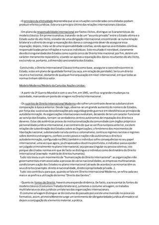 - O princípioda efetividadedepreendiaque sóas situaçõesconsideradasconsolidadaspodiam
produzirefeitosjurídicos.Este eraoprincípioúltimodasrelaçõesinternacionaisclássicas.
- Em planoda responsabilidadeinternacional porfactosilícitos,distingue.se3características do
modeloclássico:Emprimeiraanálise,tratando-sede um“assuntoprivado”entre oEstado vítimae o
Estado autordo ato ilícito,violadorde umaobrigaçãointernacional,encontrando-se numarelação
bilateral e odireitode exigirareparaçãodos danoso conseguinte deverde asseguraressa
reparação; depois,trata-se de umaresponsabilidade coletiva,sendoapenasasentidadescoletivas
responsabilizadaspelasinfraçõese nuncaosindivíduos.Este resultadoé inevitável,claramente
devidoàsingularidadedosEstadoscomosujeitoúnicode DireitoInternacional;porfim, detémum
carácter meramente reparatório,visando-se apenasareparaçãodos danosresultantesdoatoilícito,
excluindo-se,portanto,adimensãosancionatóriadosEstados.
Concluindo,oDireitoInternacional Clássicotinhacomobase,asseguraracoexistênciaentre os
Estado,estesemplanode igualdade formal (ouseja,emrelaçãode paridade).Seriaumdireito
neutroe horizontal,obstante de qualquerhierarquizaçãoemnível internacional,emque todasas
normastinhamidênticovalor.
ModeloModerno/ModelodaCartadas NaçõesUnidas-
- A partir da 2ª Guerra Mundial e com o seu fim, em1945, verifica-segrandesmudançasna
sociedade,marcandoumpontode viragemnoDireitoInternacional.
- Os sujeitosde DireitoInternacional Moderno vãosofrerumcontraste deverassubstancialem
comparação à épocaanterior.Desde logo,observa-se umgrande aumentodo númerode Estados,
por força das sucessivasdescolonizaçõespóssegundagrande guerrae emobediênciaao princípioda
autodeterminação.Asorganizaçõesinternacionaisevoluíram, deixando de terumcaracter funcional
ao serviçodosEstados,tornam-se verdadeiroscentrosautónomosde imputaçãodosdireitose
deveres.Estassãoautênticasprovasdainstitucionalizaçãodacomunidade comórgãosprópriose
personalidadejurídicainternacional, e aocontrariodo que se verificanaépocaanterior,existem
relaçõesde subordinaçãodosEstadossobre asOrganizações;ofenómenodosmovimentosde
libertaçãonacional,substanciadonalutacontra o colonialismo,contraosregimesracistase regimes
sobre domínioestrangeiro,confere aestespovose naçõesnãoautónomaso direitoà
autodeterminação,configuradonaONU;tambémo individuosofre consequênciasnoseupapel
internacional,umavezque agora,jáultrapassadaa doutrinapositivista,oindividuo passaapoder
serjulgadocriminalmente noplanointernacional,sejapessoasingular oupessoacoletiva,isto
porque sãocriadas normasem que de facto se distingue oindividuocomodestinatáriodoDireito
Internacional (exemplo- matériade direitoshumanos).
Tudo istolevouaum movimentode “humanizaçãodoDireitoInternacional”:asorganizaçõesnão
governamentaiseramassociadas apessoasde váriasnacionalidades;asempresasmultinacionais
condicionamaação dos Estadosno planointernacional (através de acordos) e asminoriastêmos
seusdireitos(exemplo- direitoànacionalidade,direitoàpropriedade privada…).
Tudo istocontribuiuparaque,quandose falaem DireitoInternacional Moderno,se refiracadavez
maise se prefiraa utilizaçãodotermo “DireitodasGentes”.
- Quantoàs fontesde Direito,haveráumaexpansãodinâmica.De facto,aacrescentaràs fontesdo
modeloclássico(Costumee Tratadosbilaterais),juntamosocostume selvagem, ostratados
multilateraise osatosjurídicosunilateraisdasorganizaçõesinternacionais.
O costume selvagemdistingue-se docostume dopassadopoisexisteumainversão noprocesso
formativo,assim,primeira96mentesurge umsentimentode obrigatoriedadejurídicaafirmadoe só
depoisaconjugaçãodo elementomaterial,aprática.
 