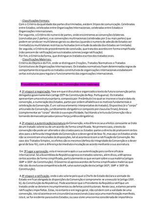 - ClassificaçõesFormais:
Com o Critériodaqualidade daspartesdiscriminadas,existem3tiposde comunicação.Celebradas
entre Estados;celebradasentre OrganizaçõesInternacionais;celebradasentre Estadose
OrganizaçõesInternacionais.
Por seguinte,oCritériodonumerode partes,onde encontramosasconvençõesbilaterais
(concluídaspor2 partes);e as convençõesmultinacionais(celebradaspor2 ou maispartes) que
podemseraindaser multilateraisgeraisouabertas(quandoonumerode adesãode Estadosser
ilimitado)oumultilateraisrestritasoufechadas(emvirtude daadesãodosEstadosserlimitada).
De seguida,oCritériodoprocedimentode conclusão,que tratadosacordosem formasimplificada
(nãocarecemde ratificação) versustratadossolenes(exigeratificação).
Por fim,oCritériodaforma, que distingue ostratadosescritosdostratadosorais.
- ClassificaçõesMateriais:
CritériodoObjetoe doFim,onde se distinguem2noções,TratadosNormativos e Tratados
Constitutivosde OrganizaçõesInternacionais.Ostratadosnormativosfixamdeterminadasregrasde
comportamentoenquantoostratadosconstitutivosde organizaçõesinternacionaisestabelecem
certas estruturaspararegularo funcionamentodasorganizaçõesinternacionais.
Procedimento de Conclusão das Convenções Internacionais:
A 1ª etapaé a negociação,fase emque é discutidoe organizadootextoda futuraconvençãopelos
delegadosgovernamentais(artigo197º da ConstituiçãodaRep.Portuguesa).Ostratados
apresentamumaestruturaprópria,compostapor:Preâmbulo(noqual se inscreve olocal e data da
convenção,a numeraçãodosEstados,partespor ordemalfabéticae osmotivosfundamentaisà
celebraçãodaConvenção.É um valiosoelemento interpretativodotratado);Dispositivo(é o“corpo”
articuladoda Convenção,juridicamente obrigatórioe compostoporclausulasfinais);Anexos
(complementarao“corpo” devidoàsua especificidade,facilitandoaleituradaConvençãonãoa
tornandodemasiadopesadae possui forçajurídicaobrigatória).
A 2ª etapaé a autenticação/assinatura daConvenção,estadifereosseusefeitos consoante se trate
de um tratado solene oude umacordo de forma simplificada. Noprimeirocaso,otextoda
convençãonãopode ser alteradoe são criadospara os Estados-partesodireitode praticaremcertos
atos para a defesadaintegridade daConvençãoe odevergeral de boa-fé,masaqui osEstadosainda
não se encontramvinculadosàsdisposições,tal sóacontecerácoma ratificaçãoda Convenção.No
caso dos TratadosSimples,osefeitossãoosmesmos(defesadaintegridadedaConvençãoe odever
geral de boa-fé),coma diferençadaimediatavinculaçãoaoacordomediante asua assinatura.
Em 3º lugar a aprovação,esta é necessáriaapósa sua autenticaçãopoisconfere eficácia
internacional.SóaAssembleiadaRepúblicaaprovaostratadossolenes,alémdisso,aARaprova
certosacordos de forma simplificada,particularmente osque versamsobre asuamatéria(artigos
164º e 165º da Constituição).OGovernosóaprovaacordos de forma simplificadae matériasque
não são da exclusivacompetênciadaAR,salvoautorizaçãodesta(artigo161º; 164º e 165º da
Constituição).
A 4ª etapaé a ratificação,onde oato solene peloqual oChefe de Estadodeclaraa vontade do
Estado emficarobrigadoàs disposiçõesdaConvençãoe compromete-se aexecutá-la(artigo135º,
b),da ConstituiçãodaRepública). Podeacontecerque oPresidente daRepúblicaratifique um
tratado onde se detetemincumprimentosoudefeitosconstitucionais.Neste caso,estamosperante
ratificaçõesimperfeitas.Estas,noentantoe emregra geral,nãocolidemcoma validade de uma
convenção,istosóacontece emcircunstânciasexcecionais(casosejaumamanifestaçãomanifesta,
istoé,se forevidente paraoutrosEstados;oucaso viole umanorma consideradade importância
 