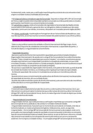fundamental),onde,neste caso,aratificaçãoimperfeitaganhaoestatutode viciorelevante e dará
origemà nulidade relativa(invalidade) daConvenção.
A 5ª etapaconsideraa entradaemvigorda Convenção.Segundoosartigos24º e 25º da Convenção
de Viena,avigênciapode estarestipuladanaprópriaconvençãoouentãoquandotodosos Estados
participantesmanifestemoseuconsentimentoàvinculação.
Em penúltimo,oregisto,onde asConvençõessãoregistadasnoSecretariadodasNaçõesUnidas
(conservatóriainternacional) e apesarde nãoo serobrigatório,todosostratadosque não sejam
registados,continuamaserválidos,noentanto,nãopodemserinvocados perante órgãosdaONU.
Por último,apublicação.A publicaçãoemPortugal temde ser feitanoDiárioda Repúblicae,caso
issonão sejafeito,asnormasinscritasnomesmotratadonão podemproduziroseuefeitojurídico.
Condições de validade das convenções internacionais:
Todos os atosjurídicoscarecemda validade e oDireitoInternacional nãofoge àregra.Assim,
sabemosde 3 requisitosde validadedasconvençõesinternacionais:acapacidade daspartes; a
licitude doobjeto;e aregularidade doconsentimento.
- Capacidade daspartes:
Apenasossujeitosde DireitoInternacionaltêmcapacidade paracelebrartratados(Estadose
OrganizaçõesInternacionais).De acordocom o artigo6º da Convençãode Vienasobre Direitosdos
Tratados “Todo o Estadotemcapacidade para concluirtratados”,no entanto,encontramospoucas
situaçõesque tutelamasua incapacidade (umadelasé asituaçãode protetorado,emque estão
vinculados2Estados,o Estado protetore o Estado protegido,dispõede umasemissoberanianaqual
apenasestãolimitadasascompetênciasdoEstadoprotegido).
No que toca à capacidade das organizaçõesinternacionais,este podeserderivada,quandodepende
da vontade dosEstadosmembros;ouimitadaquandocingidapeloprincípiodaespecialidade.
Asfaltasde capacidade irão conduzirà invalidade daconvençãoouà inexistênciajurídicada
mesma.
Quandoestá emcausa o envolvimentode sujeitosativosde DireitoInternacional,masdesprovidos
de capacidade de exercício,dá-se anulidade doato.
Quandonão estãoenvolvidossujeitosde DireitoInternacional,oatoexercidoseráode inexistência
jurídicadevidoàsua maior gravidade de incapacidade.
- Licitude doObjeto:
É necessárioque oobjetodaConvençãonãová contra a ordem publicainternacional,istoé,que
não contrarie osváriosprincípiosfundamentaisque estãonabase dosistemajurídicointernacional
(Artigos53º e 64º da Convençãode Viena).Assim,é criadaa figurada ilicitude doobjetoque conduz
à nulidade absolutadotratado.
- Regularidade doConsentimento:
Irregularidadesformais:aqui estãoprevistasasratificaçõesimperfeitasque consoante oartigo46º
da Convençãode Viena,poderãoounãoconduzirà nulidade relativadotratado.
IrregularidadesSubstanciais:Épossível que no momentode conclusãode umtratado,este não se
tenhaformadode um modocompletamentelegitimo.Estãoprevistas,assim, asseguintes
irregularidades:- Oerro (artigo48º da Convençãode Viena) essencial oudesculpável,onde oerro
pressupõe umarepresentaçãoinexatadarealidade e é essencialquandoincidesobre umelemento
base do consentimentodoEstadoao tratado.Deve mostrar-se que se nãofosse o ditoerro,o Estado
não consentiriaaotratadoou teriadispostode maneiradiferenteouserumerro meramente
acidental.Oerrooriginaa nulidade relativa. –A corrupção(artigo50º da Convençãode Viena) é dos
 