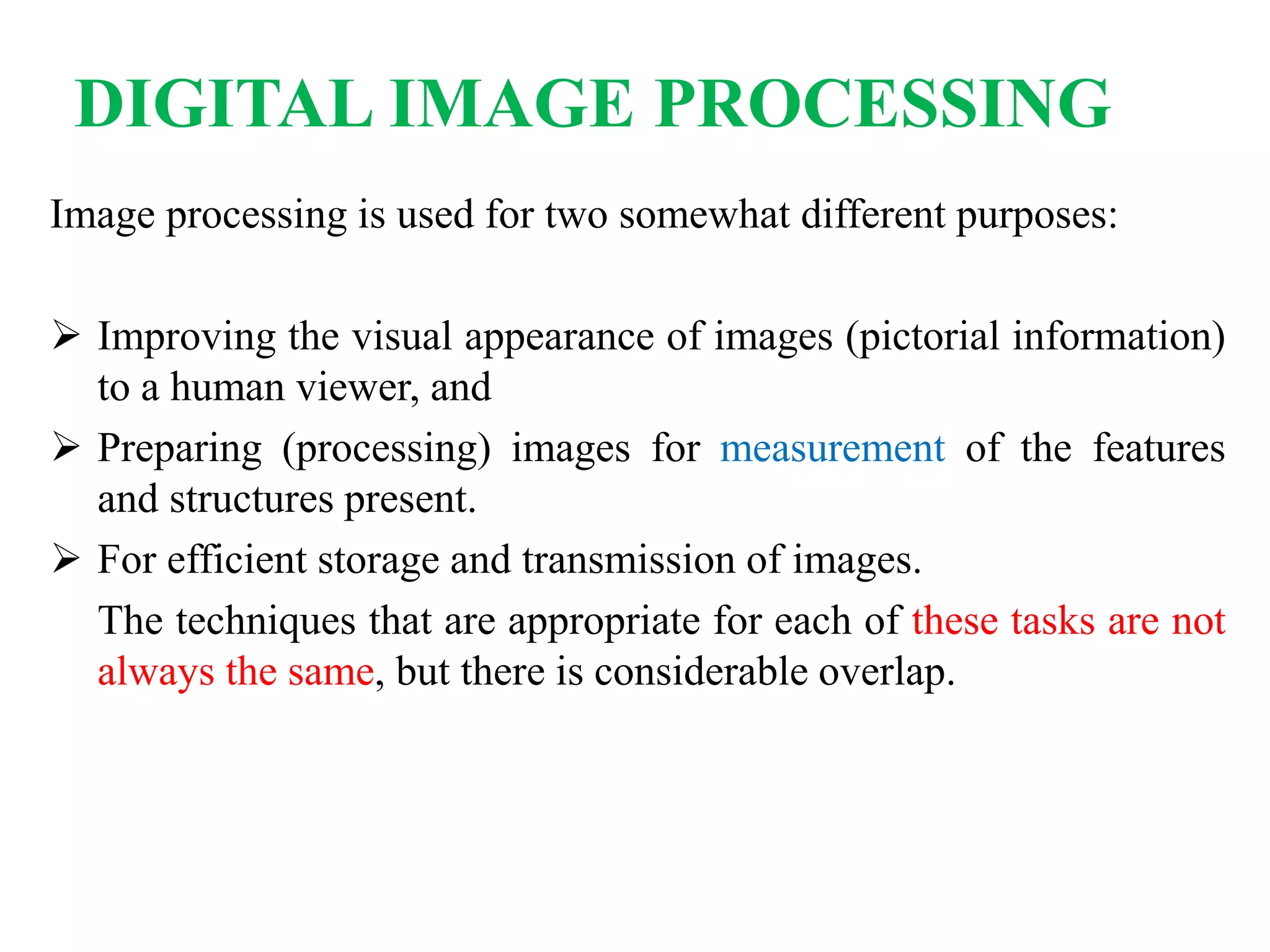 Image processing is used for two somewhat different purposes:
 Improving the visual appearance of images (pictorial information)
to a human viewer, and
 Preparing (processing) images for measurement of the features
and structures present.
 For efficient storage and transmission of images.
The techniques that are appropriate for each of these tasks are not
always the same, but there is considerable overlap.
DIGITAL IMAGE PROCESSING
 