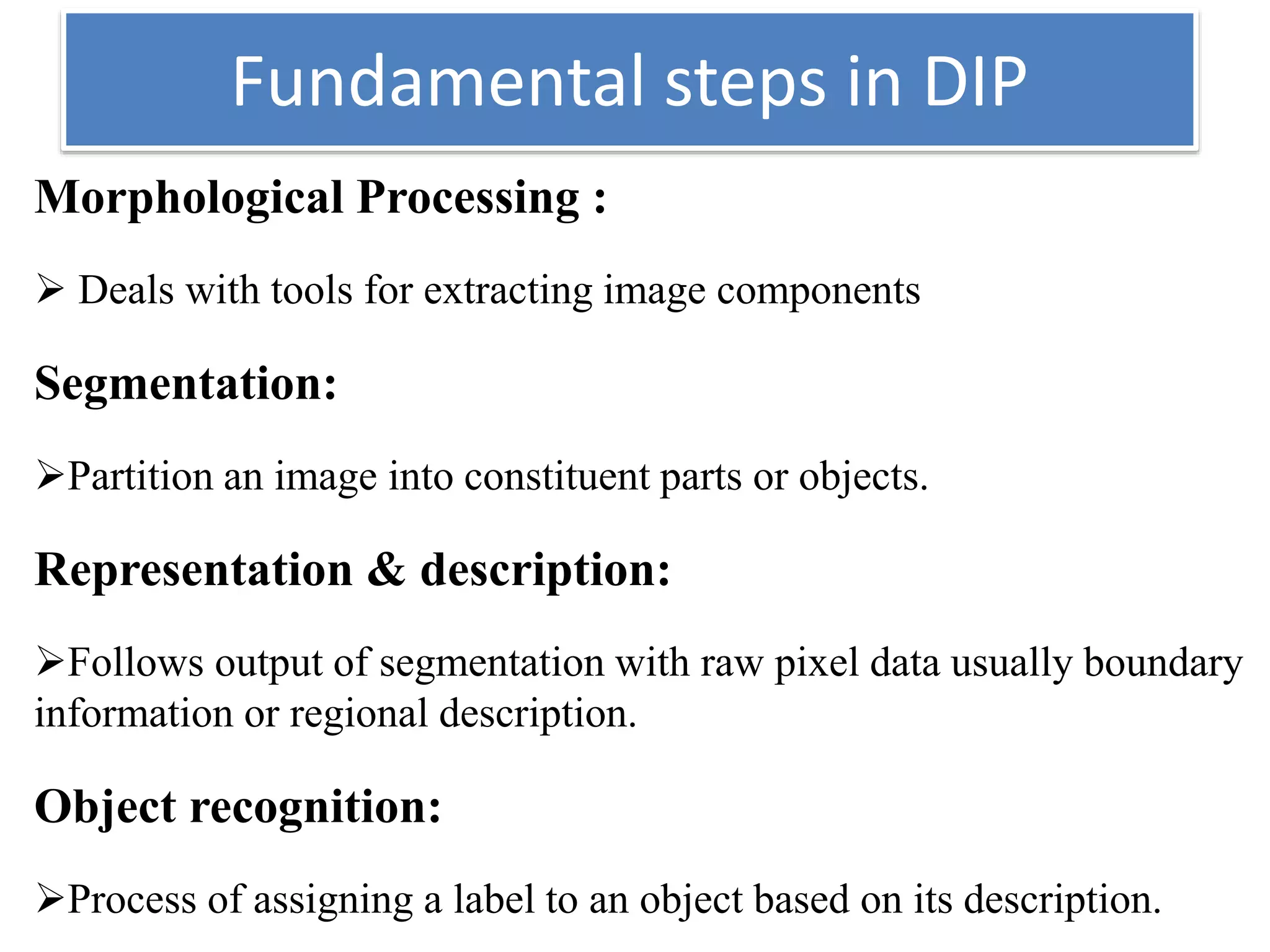 Fundamental steps in DIP
Morphological Processing :
 Deals with tools for extracting image components
Segmentation:
Partition an image into constituent parts or objects.
Representation & description:
Follows output of segmentation with raw pixel data usually boundary
information or regional description.
Object recognition:
Process of assigning a label to an object based on its description.
 