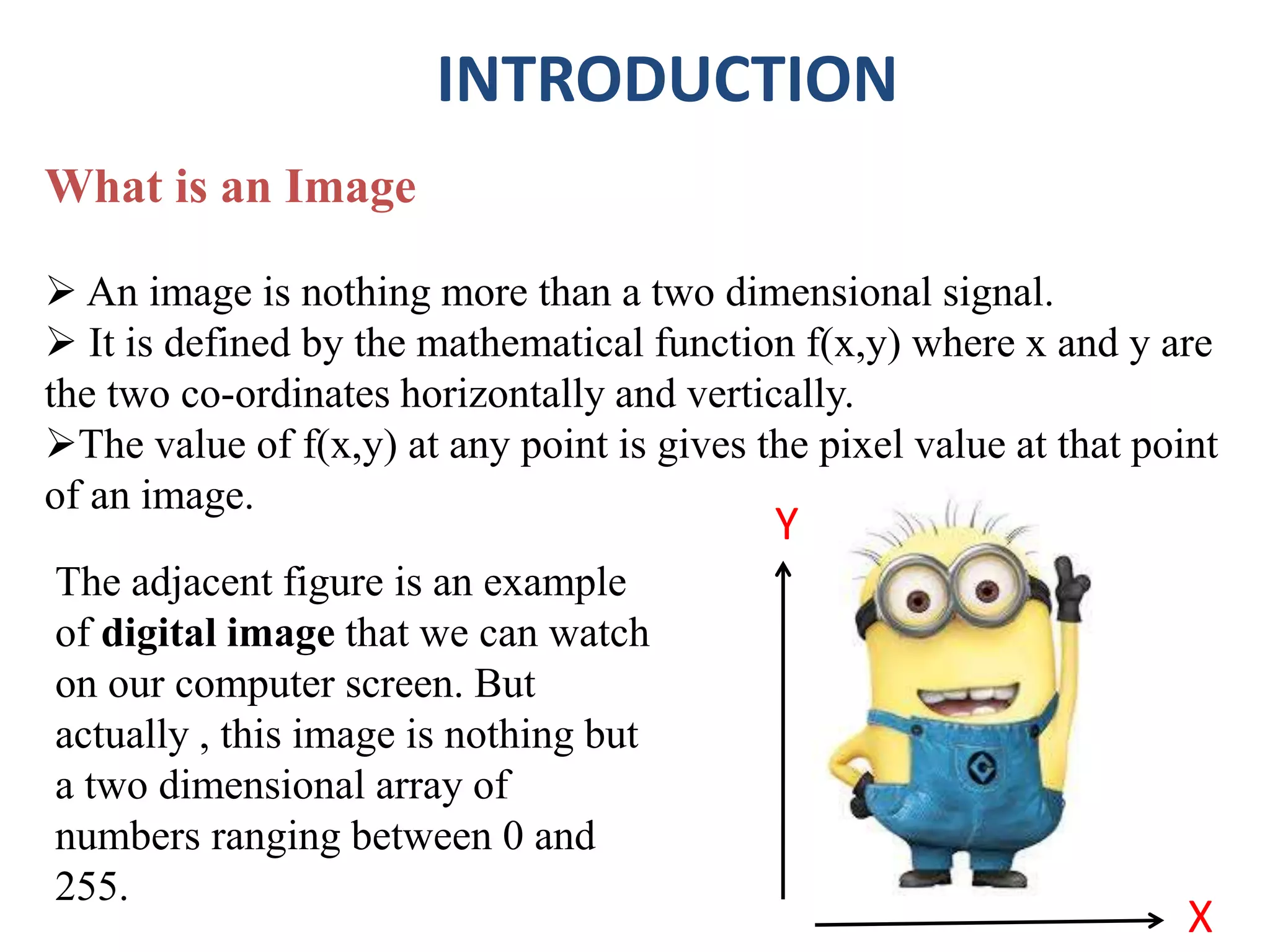 INTRODUCTION
What is an Image
 An image is nothing more than a two dimensional signal.
 It is defined by the mathematical function f(x,y) where x and y are
the two co-ordinates horizontally and vertically.
The value of f(x,y) at any point is gives the pixel value at that point
of an image.
X
Y
The adjacent figure is an example
of digital image that we can watch
on our computer screen. But
actually , this image is nothing but
a two dimensional array of
numbers ranging between 0 and
255.
 