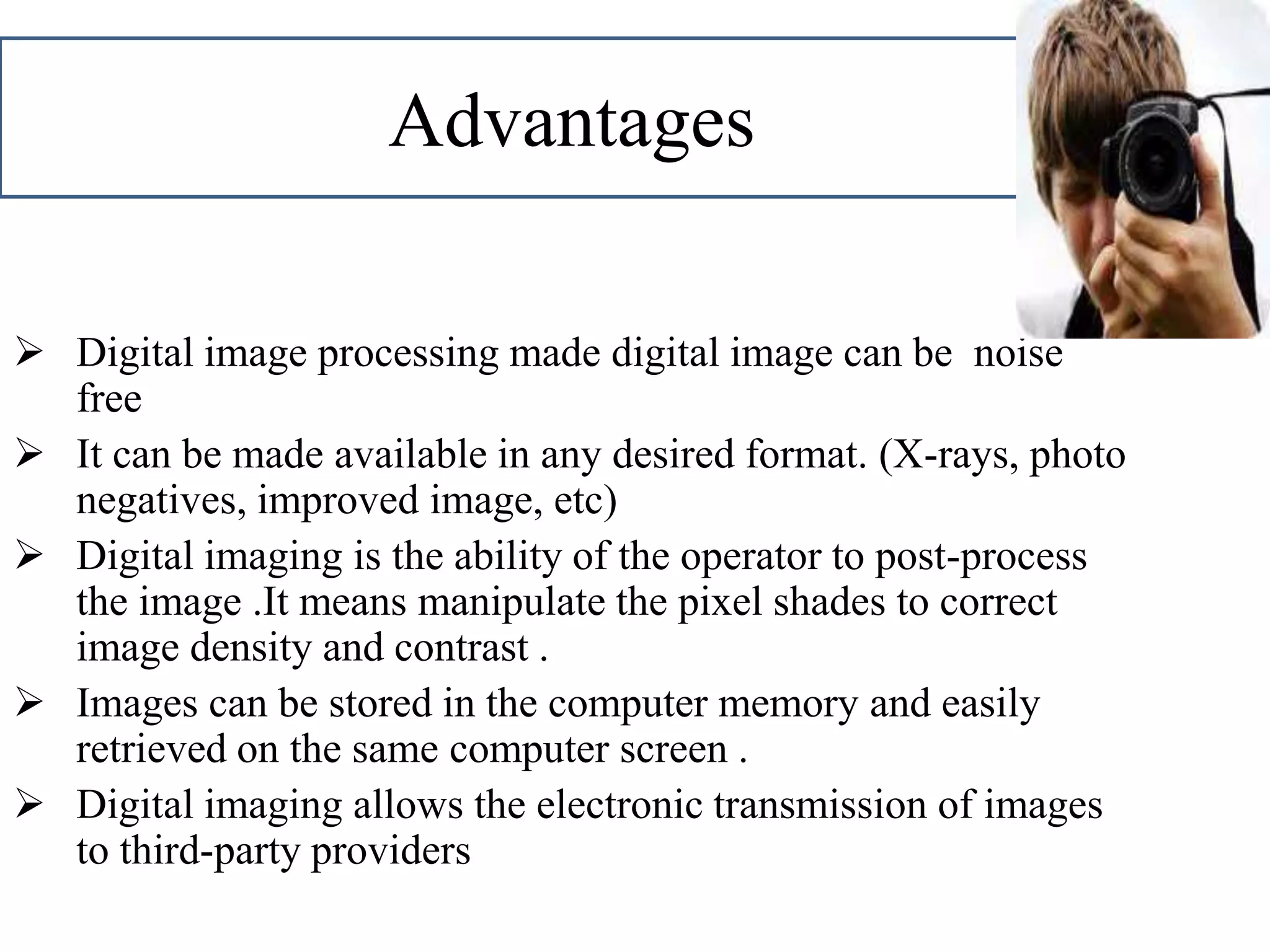 Advantages
 Digital image processing made digital image can be noise
free
 It can be made available in any desired format. (X-rays, photo
negatives, improved image, etc)
 Digital imaging is the ability of the operator to post-process
the image .It means manipulate the pixel shades to correct
image density and contrast .
 Images can be stored in the computer memory and easily
retrieved on the same computer screen .
 Digital imaging allows the electronic transmission of images
to third-party providers
 