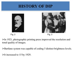 Fig. 2 Fig. 3
In 1921, photographic printing press improved the resolution and
tonal quality of images.
Bartlane system was capable of coding 5 distinct brightness levels.
It increased to 15 by 1929.
HISTORY OF DIP
 
