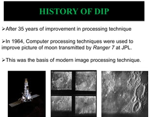 After 35 years of improvement in processing technique
In 1964, Computer processing techniques were used to
improve picture of moon transmitted by Ranger 7 at JPL.
This was the basis of modern image processing technique.
HISTORY OF DIP
 