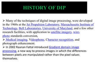  Many of the techniques of digital image processing, were developed
in the 1960s at the Jet Propulsion Laboratory, Massachusetts Institute of
Technology, Bell Laboratories, University of Maryland, and a few other
research facilities, with application to satellite imagery, wire-
photo standards conversion,
 Medical imaging, Videophone, Character recognition, and
photograph enhancement.
 In 2002 Raanan Fattal introduced Gradient domain image
processing, a new way to process images in which the differences
between pixels are manipulated rather than the pixel values
themselves.
HISTORY OF DIP
 