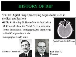 HISTORY OF DIP
•1970s: Digital image processing begins to be used in
medical applications
•1979: Sir Godfrey N. Hounsfield & Prof. Allan
M. Cormack share the Nobel Prize in medicine
for the invention of tomography, the technology
behind Computerised Axial
Tomography (CAT) scans
Typical head slice CAT image
Godfrey N. Hounsfield Prof. Allan M.
Cormack
 