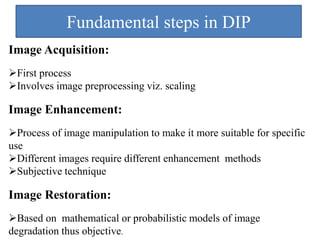 Fundamental steps in DIP
Image Acquisition:
First process
Involves image preprocessing viz. scaling
Image Enhancement:
Process of image manipulation to make it more suitable for specific
use
Different images require different enhancement methods
Subjective technique
Image Restoration:
Based on mathematical or probabilistic models of image
degradation thus objective.
 