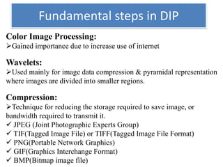 Fundamental steps in DIP
Color Image Processing:
Gained importance due to increase use of internet
Wavelets:
Used mainly for image data compression & pyramidal representation
where images are divided into smaller regions.
Compression:
Technique for reducing the storage required to save image, or
bandwidth required to transmit it.
 JPEG (Joint Photographic Experts Group)
 TIF(Tagged Image File) or TIFF(Tagged Image File Format)
 PNG(Portable Network Graphics)
 GIF(Graphics Interchange Format)
 BMP(Bitmap image file)
 