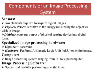 Components of an Image Processing
System
Sensors:
Two elements required to acquire digital images
 Physical device: sensitive to the energy radiated by the object we
wish to image.
Digitizer: converts output of physical sensing device into digital
form.
Specialized image processing hardware:
 Digitizer + hardware
 Hardware: Performs Arithmetic Logic Unit (ALU) on entire image.
Computer:
 Image processing system ranging from PC to supercomputer
Image Processing Software:
 Specialized modules performing specific tasks
 