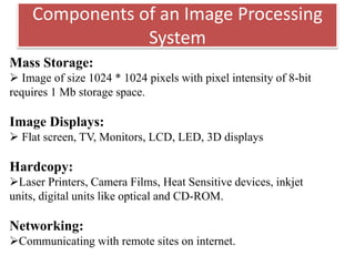 Components of an Image Processing
System
Mass Storage:
 Image of size 1024 * 1024 pixels with pixel intensity of 8-bit
requires 1 Mb storage space.
Image Displays:
 Flat screen, TV, Monitors, LCD, LED, 3D displays
Hardcopy:
Laser Printers, Camera Films, Heat Sensitive devices, inkjet
units, digital units like optical and CD-ROM.
Networking:
Communicating with remote sites on internet.
 