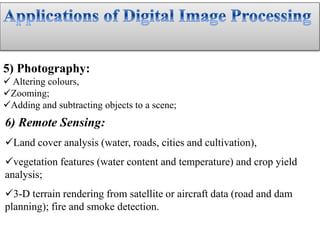 5) Photography:
 Altering colours,
Zooming;
Adding and subtracting objects to a scene;
6) Remote Sensing:
Land cover analysis (water, roads, cities and cultivation),
vegetation features (water content and temperature) and crop yield
analysis;
3-D terrain rendering from satellite or aircraft data (road and dam
planning); fire and smoke detection.
 