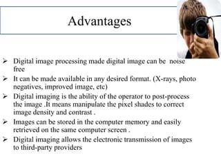 Advantages
 Digital image processing made digital image can be noise
free
 It can be made available in any desired format. (X-rays, photo
negatives, improved image, etc)
 Digital imaging is the ability of the operator to post-process
the image .It means manipulate the pixel shades to correct
image density and contrast .
 Images can be stored in the computer memory and easily
retrieved on the same computer screen .
 Digital imaging allows the electronic transmission of images
to third-party providers
 
