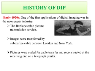 HISTORY OF DIP
Early 1920s: One of the first applications of digital imaging was in
the news paper industry.
The Bartlane cable picture
transmission service.
Images were transferred by
submarine cable between London and New York.
Pictures were coded for cable transfer and reconstructed at the
receiving end on a telegraph printer.
 