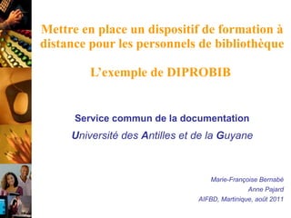 Mettre en place un dispositif de formation à distance pour les personnels de bibliothèque   L’exemple de DIPROBIB  Service commun de la documentation U niversité des  A ntilles et de la  G uyane Marie-Françoise Bernabé Anne Pajard AIFBD, Martinique, août 2011 