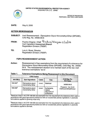UNITED STATES ENVIRONMENTAL PROTECTION AGENCY
WASHINGTON, D.C. 20460/. #iO"iT.4~~'1.0.T..,.~~ ..
.. b
OFFICE OF PREVENTION.
PESTICIDES, AND TOXIC SUBSTANCES
DATE:
May 9,2006
ACTION MEMORANDUM
SUBJECT:
FROM:
Inert Reassessment -Dipropylene Glycol Monomethyl Ether (DPGME),
CAS Reg. No. 34590-94-8
Pauline Wagner, Chief ~o.~.A.J"'-..,~'1~ -5110 blc>
Inert Ingredient Assessment Branch
Registration Division (7505P)
TO: Lois A. Rossi, Director
Registration Division (7505P)
FQPA REASSESSMENT ACTION
Action: Reassessment I:)ftwo exemptions from the requirement of a tolerance for
Dipropylene Glycol Monomethyl Ether (DPGME), CAS Reg. No. 34590-
94-8. The reassessment decision is to maintain each of the two inert
tolerance exemptions ''as-is''.
Table 1. Tolerance Exemptions Beina Reassessed in this Document
"Residues listed in 40 CFR 180.920 are exempted from the requirement of a tolerance when used in
accordance with good agricultural practice as inert (or occasionally active) ingredients in pesticide
formulations applied to growing crops only.
bResidues listed in 40 CFR 180.930 are exempted from the requirement of a tolerance when used in
accordance with good agricultural practice as inert (or occasionally active) ingredients in pesticide
formulations applied to animals.
1 of 2
 