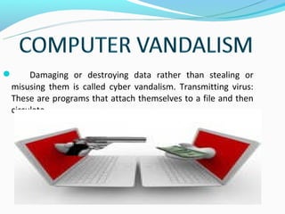      Damaging or destroying data rather than stealing or
 misusing them is called cyber vandalism. Transmitting virus:
 These are programs that attach themselves to a file and then
 circulate .
 