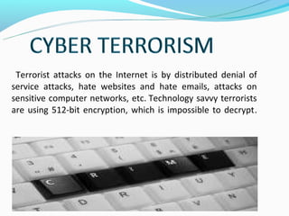 Terrorist attacks on the Internet is by distributed denial of
service attacks, hate websites and hate emails, attacks on
sensitive computer networks, etc. Technology savvy terrorists
are using 512-bit encryption, which is impossible to decrypt.
 