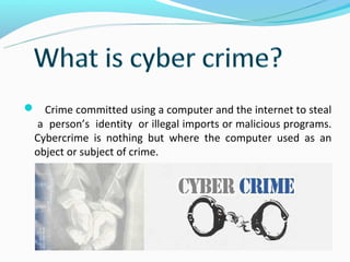  Crime committed using a computer and the internet to steal
  a person’s identity or illegal imports or malicious programs.
 Cybercrime is nothing but where the computer used as an
 object or subject of crime.
 