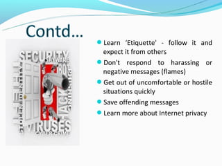 Learn ‘Etiquette' - follow it and
 expect it from others
Don't respond to harassing or
 negative messages (flames)
Get out of uncomfortable or hostile
 situations quickly
Save offending messages
Learn more about Internet privacy
 