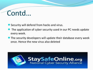 Security will defend from hacks and virus.
 The application of cyber security used in our PC needs update
 every week.
The security developers will update their database every week
 once. Hence the new virus also deleted
 