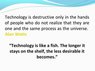Technology is destructive only in the hands
of people who do not realize that they are
one and the same process as the universe.
Alan Watts

  “Technology is like a fish. The longer it
  stays on the shelf, the less desirable it
                becomes.”
 