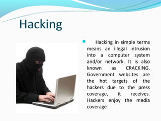    Hacking in simple terms
means an illegal intrusion
into a computer system
and/or network. It is also
known      as    CRACKING.
Government websites are
the hot targets of the
hackers due to the press
coverage,     it   receives.
Hackers enjoy the media
coverage.
 
