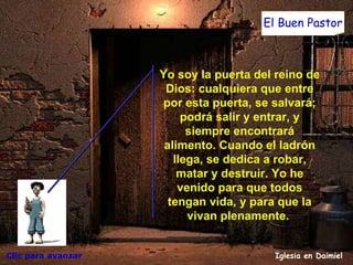 Clic para avanzar Iglesia en Daimiel El Buen Pastor Yo soy la puerta del reino de Dios: cualquiera que entre por esta puerta, se salvará; podrá salir y entrar, y siempre encontrará alimento. Cuando el ladrón llega, se dedica a robar, matar y destruir. Yo he venido para que todos tengan vida, y para que la vivan plenamente.  