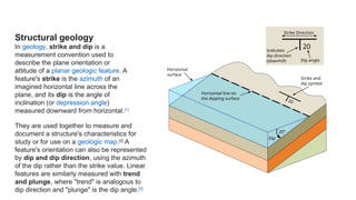 Structural geology
In geology, strike and dip is a
measurement convention used to
describe the plane orientation or
attitude of a planar geologic feature. A
feature's strike is the azimuth of an
imagined horizontal line across the
plane, and its dip is the angle of
inclination (or depression angle)
measured downward from horizontal.[1]
They are used together to measure and
document a structure's characteristics for
study or for use on a geologic map.[2]
A
feature's orientation can also be represented
by dip and dip direction, using the azimuth
of the dip rather than the strike value. Linear
features are similarly measured with trend
and plunge, where "trend" is analogous to
dip direction and "plunge" is the dip angle.[3]
 