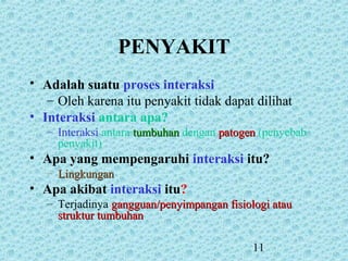 11
PENYAKIT
• Adalah suatu proses interaksi
– Oleh karena itu penyakit tidak dapat dilihat
• Interaksi antara apa?
– Interaksi antara tumbuhantumbuhan dengan patogenpatogen (penyebab
penyakit)
• Apa yang mempengaruhi interaksi itu?
– LingkunganLingkungan
• Apa akibat interaksi itu?
– Terjadinya gangguan/penyimpangan fisiologi ataugangguan/penyimpangan fisiologi atau
struktur tumbuhanstruktur tumbuhan
 