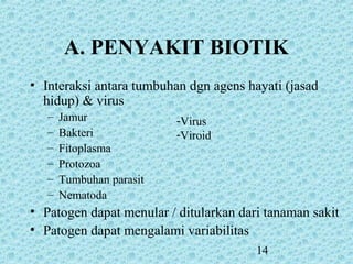 14
-Virus
-Viroid
A. PENYAKIT BIOTIK
• Interaksi antara tumbuhan dgn agens hayati (jasad
hidup) & virus
– Jamur
– Bakteri
– Fitoplasma
– Protozoa
– Tumbuhan parasit
– Nematoda
• Patogen dapat menular / ditularkan dari tanaman sakit
• Patogen dapat mengalami variabilitas
 