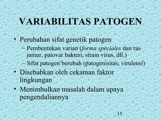 15
• Perubahan sifat genetik patogen
– Pembentukan varian (forma speciales dan ras
jamur, patovar bakteri, strain virus, dll.)
– Sifat patogen berubah (patogenisitas, virulensi)
• Disebabkan oleh cekaman faktor
lingkungan
• Menimbulkan masalah dalam upaya
pengendaliannya
VARIABILITAS PATOGEN
 