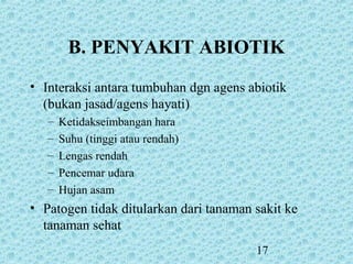 17
B. PENYAKIT ABIOTIK
• Interaksi antara tumbuhan dgn agens abiotik
(bukan jasad/agens hayati)
– Ketidakseimbangan hara
– Suhu (tinggi atau rendah)
– Lengas rendah
– Pencemar udara
– Hujan asam
• Patogen tidak ditularkan dari tanaman sakit ke
tanaman sehat
 