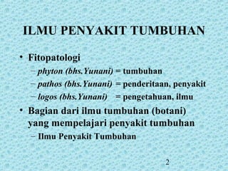 2
ILMU PENYAKIT TUMBUHAN
• Fitopatologi
– phyton (bhs.Yunani) = tumbuhan
– pathos (bhs.Yunani) = penderitaan, penyakit
– logos (bhs.Yunani) = pengetahuan, ilmu
• Bagian dari ilmu tumbuhan (botani)
yang mempelajari penyakit tumbuhan
– Ilmu Penyakit Tumbuhan
 