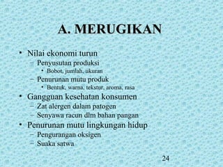 24
A. MERUGIKANA. MERUGIKAN
• Nilai ekonomi turun
– Penyusutan produksi
• Bobot, jumlah, ukuran
– Penurunan mutu produk
• Bentuk, warna, tekstur, aroma, rasa
• Gangguan kesehatan konsumen
– Zat alergen dalam patogen
– Senyawa racun dlm bahan pangan
• Penurunan mutu lingkungan hidup
– Pengurangan oksigen
– Suaka satwa
 