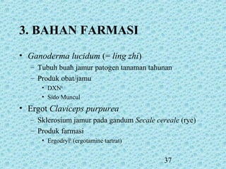 37
3. BAHAN FARMASI
• Ganoderma lucidum (= ling zhi)
– Tubuh buah jamur patogen tanaman tahunan
– Produk obat/jamu
• DXNR
• Sido Muncul
• Ergot Claviceps purpurea
– Sklerosium jamur pada gandum Secale cereale (rye)
– Produk farmasi
• ErgodrylR
(ergotamine tartrat)
 