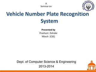 A
Seminar on

Vehicle Number Plate Recognition
System
Presented by
Prashant Dahake
Mtech (CSE)

Dept. of Computer Science & Engineering
2013-2014

1

1

 