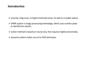 Introduction

 security is big issue, In highly restricted areas. As well as in public places.

 VNPR system is image processing technology. which uses number plate
to identify the vehicle.
 earlier method is based on neural n/w, that requires highly trained data.
 presents system makes use of an OCR technique.

 