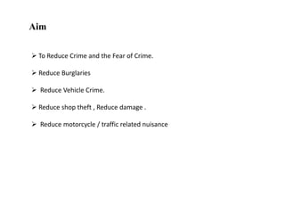 Aim
 To Reduce Crime and the Fear of Crime.

 Reduce Burglaries
 Reduce Vehicle Crime.
 Reduce shop theft , Reduce damage .
 Reduce motorcycle / traffic related nuisance

 