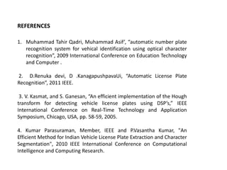 REFERENCES
1. Muhammad Tahir Qadri, Muhammad Asif’, “automatic number plate
recognition system for vehical identification using optical character
recognition”, 2009 International Conference on Education Technology
and Computer .
2. D.Renuka devi, D .KanagapushpavaUi, “Automatic License Plate
Recognition”, 2011 IEEE.
3. V. Kasmat, and S. Ganesan, “An efficient implementation of the Hough
transform for detecting vehicle license plates using DSP’s,” IEEE
International Conference on Real-Time Technology and Application
Symposium, Chicago, USA, pp. 58-59, 2005.

4. Kumar Parasuraman, Member, IEEE and P.Vasantha Kumar, "An
Efficient Method for Indian Vehicle License Plate Extraction and Character
Segmentation", 2010 IEEE International Conference on Computational
Intelligence and Computing Research.

 