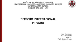 REPÚBLICA BOLIVARIANA DE VENEZUELA
MINISTERIO DEL PODER POPULAR PARA LA EDUCACIÓN SUPERIOR
UNIVERSIDAD FERMÍN TORO
BARQUISIMETO, EDO - LARA
DERECHO INTERNACIONAL
PRIVADO
José Hernández
C.I.: 20.471.032
SAIA “D”
Prof.: Cristina Virguez
 