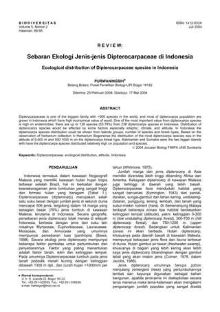 B I O D I V E R S I T A S ISSN: 1412-033X
Volume 5, Nomor 2 Juli 2004
Halaman: 89-95
♥ Alamat korespondensi:
Jl. Ir. H. Juanda 22, Bogor 16122.
Tel.: +62-251-322035. Fax.: +62-251-336538.
e-mail: herbogor@indo.net.id
R E V I E W:
Sebaran Ekologi Jenis-jenis Dipterocarpaceae di Indonesia
Ecological distribution of Dipterocarpaceae species in Indonesia
PURWANINGSIH♥
Bidang Botani, Pusat Penelitian Biologi-LIPI Bogor 16122
Diterima: 25 Pebruari 2004. Disetujui: 17 Mei 2004
ABSTRACT
Dipterocarpaceae is one of the biggest family with >500 species in the world, and most of dipterocarps population are
grown in Indonesia which have high economical value of wood. One of the most important value from dipterocarps species
is high on endemicities; there are up to 128 species (53.78%) from 238 dipterocarps species in Indonesia. Distribution of
dipterocarps species would be affected by some factors especially edaphic, climate, and altitude. In Indonesia the
dipterocarps species distribution could be shown from islands groups, number of species and forest types. Based on the
observation of herbarium collection in Herbarium Bogoriense the distribution of the most dipterocarps species was in the
altitude of 0-500 m and 500-1000 m on the dipterocarps forest type. Kalimantan and Sumatra were the two bigger islands
with have the dipterocarps species distributed relatively high on population and species.
© 2004 Jurusan Biologi FMIPA UNS Surakarta
Keywords: Dipterocarpaceae, ecological distribution, altitude, Indonesia.
PENDAHULUAN
Indonesia termasuk dalam kawasan fitogeografi
Malesia yang memiliki kawasan hutan hujan tropis
terbesar setelah Brazil, hal ini berkaitan dengan
keanekaragaman jenis tumbuhan yang sangat tinggi
dan formasi hutan yang beragam (Tabel 1.).
Dipterocarpaceae (dipterocarp) merupakan salah
satu suku besar dengan jumlah jenis di seluruh dunia
mencapai 506 jenis, tergolong dalam 14 marga yang
sebagian besar (76%) jenis tumbuh di kawasan
Malesia, terutama di Indonesia. Secara geografis,
persebaran jenis dipterocarp tidak merata di wilayah
Indonesia, berbeda dengan jenis dari suku lain
misalnya Myrtaceae, Euphorbiaceae, Lauracaeae,
Moraceae, dan Annoceae yang umumnya
mempunyai persebaran luas (pantropis) (Bawa,
1998). Secara ekologi jenis dipterocarp mempunyai
beberapa faktor pembatas untuk pertumbuhan dan
penyebarannya. Faktor yang paling menentukan
adalah faktor tanah, iklim dan ketinggian tempat.
Pada umumnya Dipterocarpaceae tumbuh pada jenis
tanah podsolik merah kuning dengan ketinggian
dibawah 1300 m dpl., dan curah hujan >1000mm per
tahun (Whitmore, 1975).
Jumlah marga dan jenis dipterocarp di Asia
memiliki diversitas lebih tinggi dibanding Afrika dan
Amerika. Kekayaan dipterocarp di kawasan Malesia
juga tertinggi di daerah yang lebih basah.
Dipterocarpaceae Asia menduduki habitat yang
sangat bervariasi (Symington, 1943) dari pantai-
daratan, sungai-gambut dan lahan kering, undulating-
dataran, punggung, lereng, lembah, dan tanah yang
subur-miskin nutrient (hara). Di Semenanjung Malaya
terdapat beberapa zonasi tipe habitat berdasarkan
ketinggian tempat (altitude), yakni: ketinggian 0-300
m (low undulating dipterocarp forest), 300-750 m (hill
dipterocarp forest), dan 750-1200 m (upper
dipterocarp forest). Sedangkan untuk Kalimantan
zonasi ini akan berbeda. Hutan dipterocarp,
khususnya pada daerah basah di kawasan Malesia,
mempunyai kekayaan jenis flora dan fauna terbesar
di dunia. Hutan gambut air tawar (freshwater swamp),
khususnya di bagian yang lebih kering akan lebih
kaya jenis dipterocarp dibandingkan dengan gambut
tebal yang akan miskin jenis (Corner, 1978, dalam
Jacobs, 1988).
Jenis dipterocarp umumnya berupa pohon
menjulang (emergent trees) yang pertumbuhannya
lambat dan kayunya digunakan sebagai bahan
bangunan, apabila jenis-jenis ini dieksploitasi secara
terus menerus maka lama-kelamaan akan mengalami
pengurangan jumlah populasi yang sangat drastis
DOI: 10.13057/biodiv/d050210
 