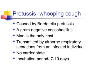 Pretussis- whooping cough
 Caused by Bordetella pertussis
 A gram-negative coccobacillus
 Man is the only host
 Transmitted by airborne respiratory
secretions from an infected individual
 No carrier state
 Incubation period- 7-10 days
 