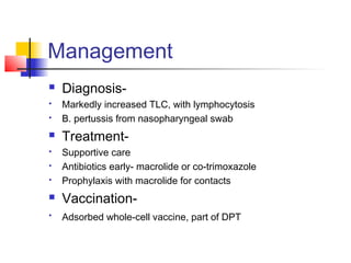 Management
 Diagnosis-
 Markedly increased TLC, with lymphocytosis
 B. pertussis from nasopharyngeal swab
 Treatment-
 Supportive care
 Antibiotics early- macrolide or co-trimoxazole
 Prophylaxis with macrolide for contacts
 Vaccination-

Adsorbed whole-cell vaccine, part of DPT
 