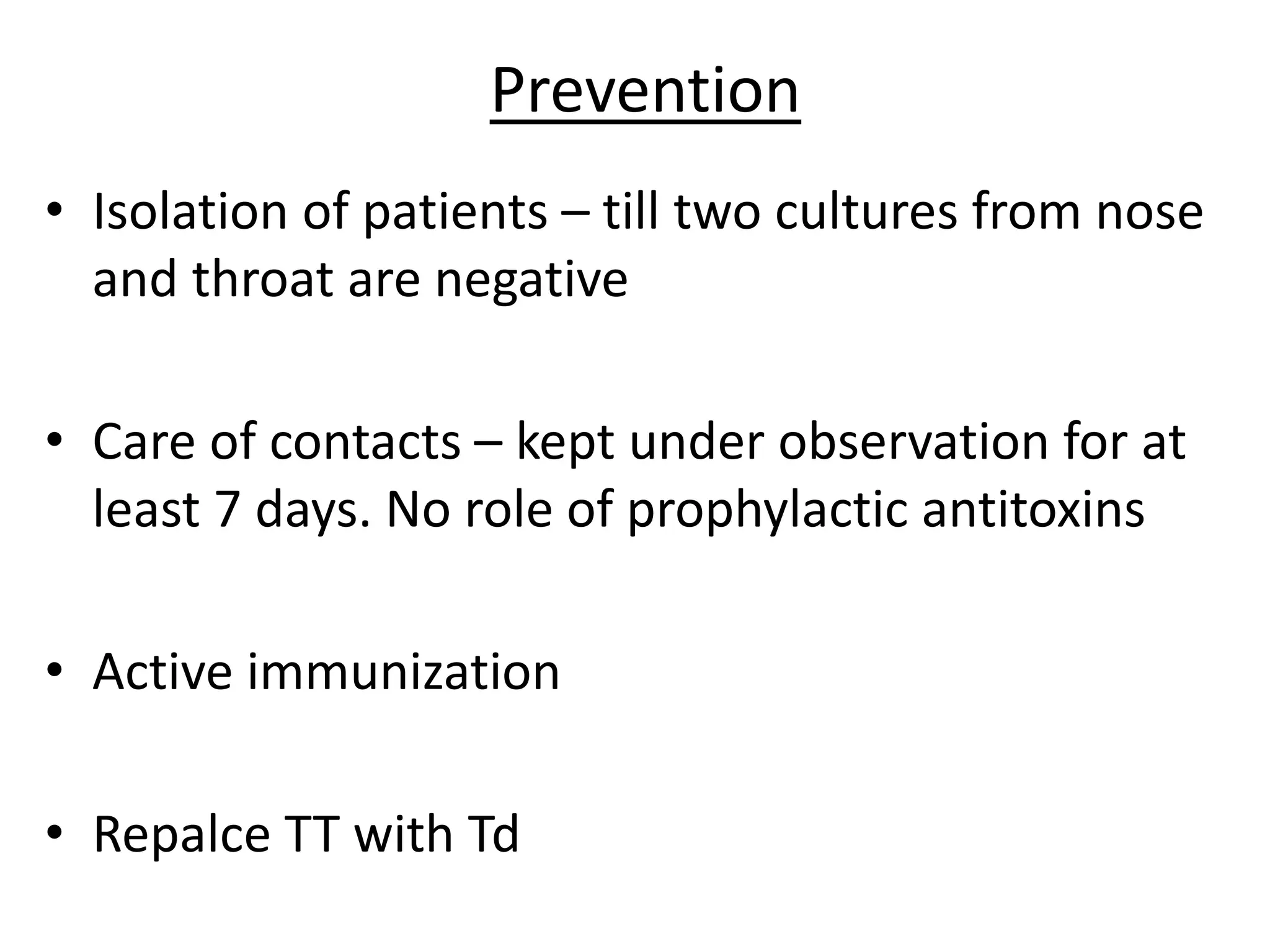 Prevention
• Isolation of patients – till two cultures from nose
and throat are negative
• Care of contacts – kept under observation for at
least 7 days. No role of prophylactic antitoxins
• Active immunization
• Repalce TT with Td
 