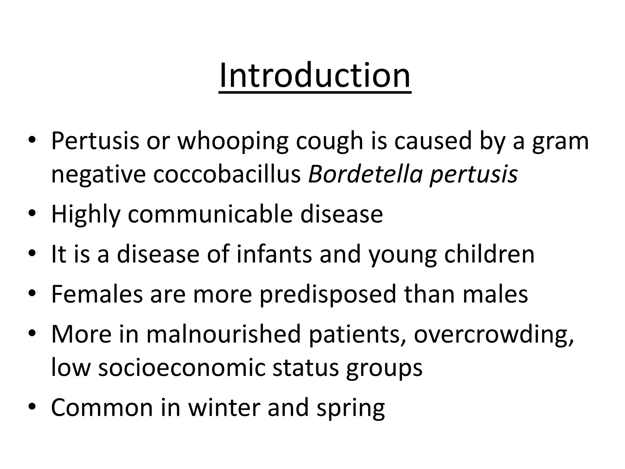 Introduction
• Pertusis or whooping cough is caused by a gram
negative coccobacillus Bordetella pertusis
• Highly communicable disease
• It is a disease of infants and young children
• Females are more predisposed than males
• More in malnourished patients, overcrowding,
low socioeconomic status groups
• Common in winter and spring
 