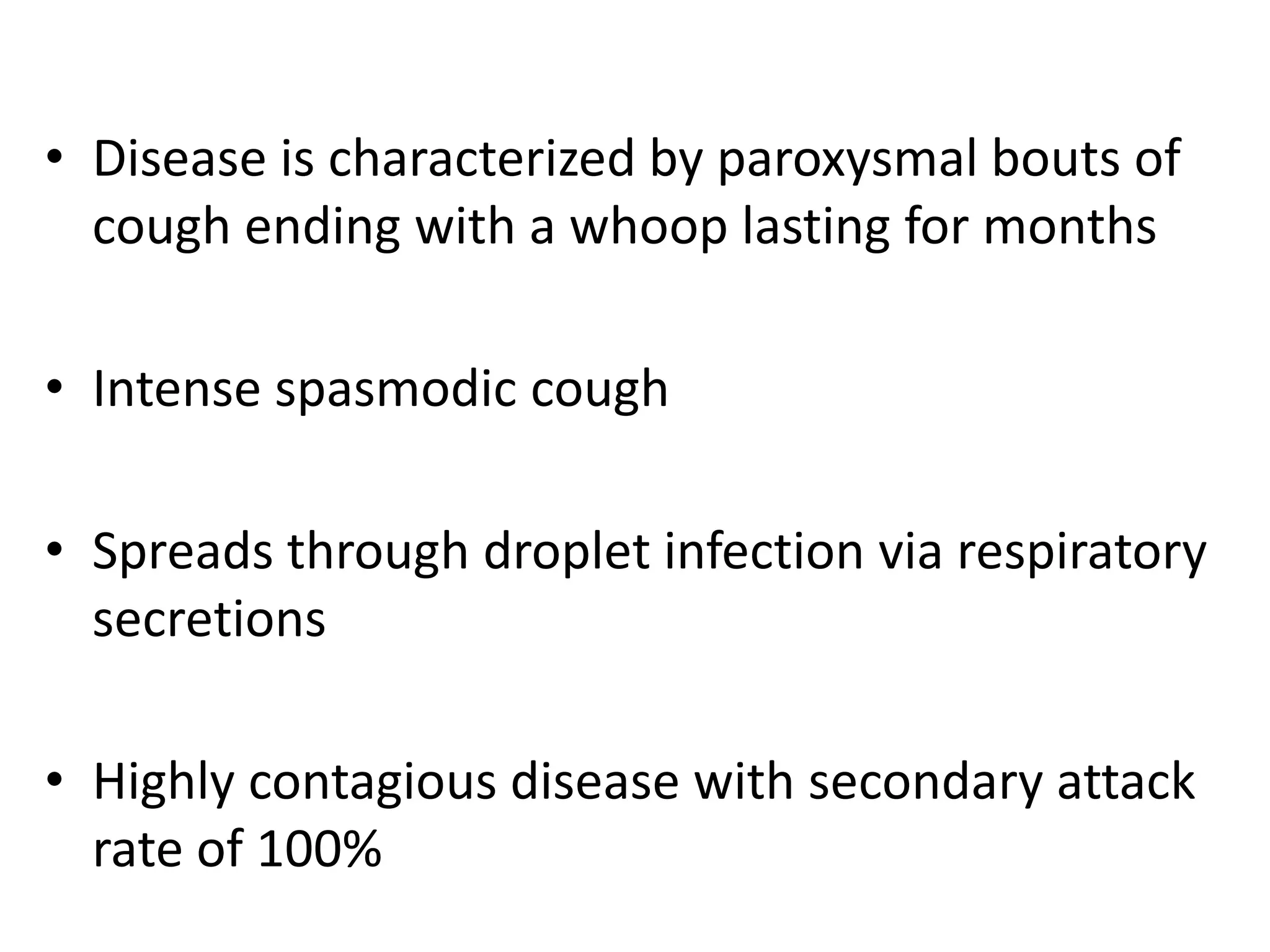 • Disease is characterized by paroxysmal bouts of
cough ending with a whoop lasting for months
• Intense spasmodic cough
• Spreads through droplet infection via respiratory
secretions
• Highly contagious disease with secondary attack
rate of 100%
 