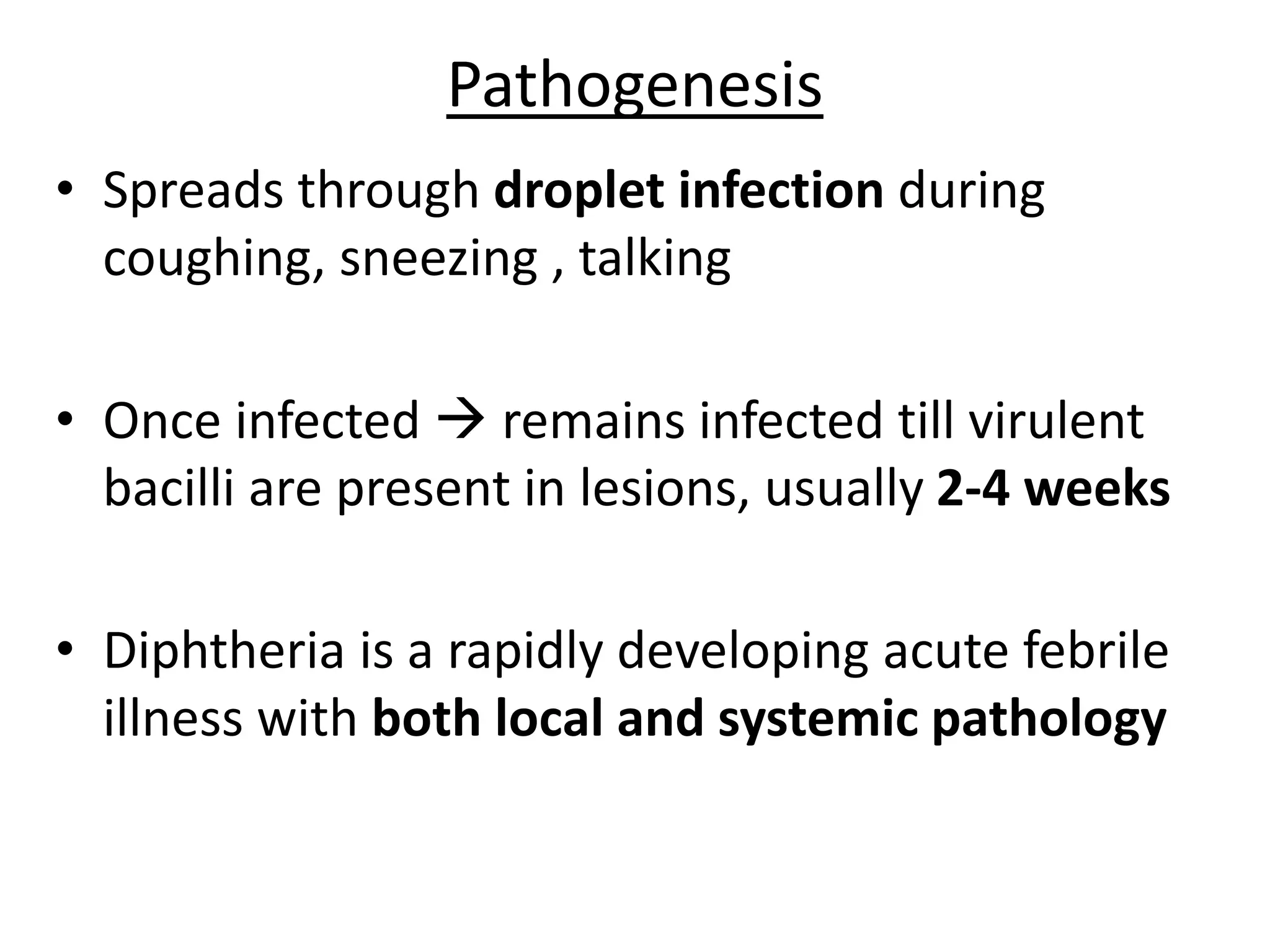 Pathogenesis
• Spreads through droplet infection during
coughing, sneezing , talking
• Once infected  remains infected till virulent
bacilli are present in lesions, usually 2-4 weeks
• Diphtheria is a rapidly developing acute febrile
illness with both local and systemic pathology
 